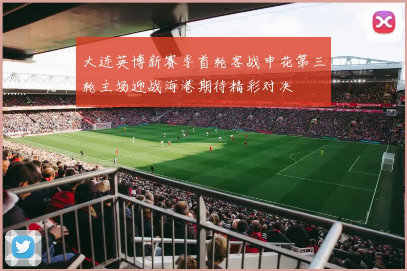 大连英博新赛季首轮客战申花第三轮主场迎战海港期待精彩对决