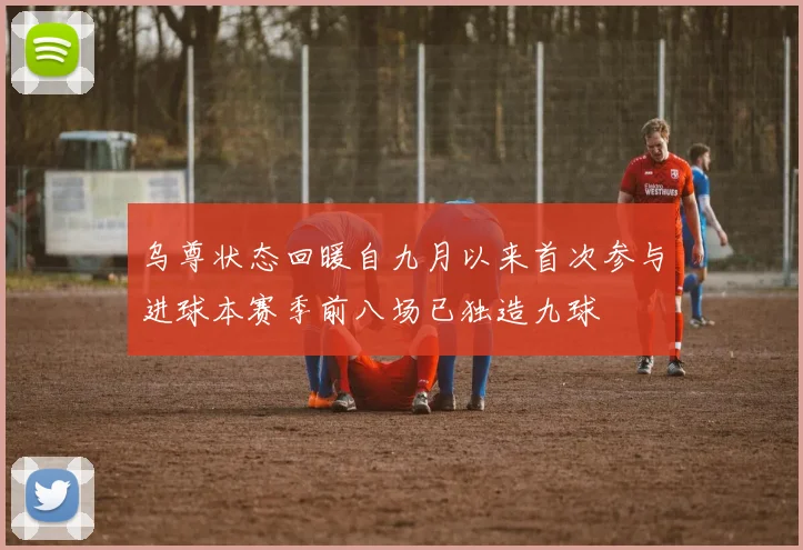 乌尊状态回暖自九月以来首次参与进球本赛季前八场已独造九球