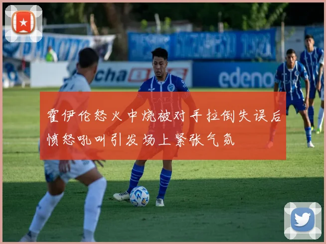 霍伊伦怒火中烧被对手拉倒失误后愤怒吼叫引发场上紧张气氛