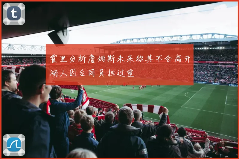 霍里分析詹姆斯未来称其不会离开湖人因合同负担过重