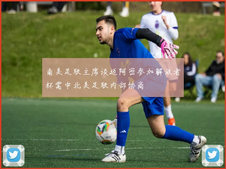 南美足联主席谈迈阿密参加解放者杯需中北美足联内部协商