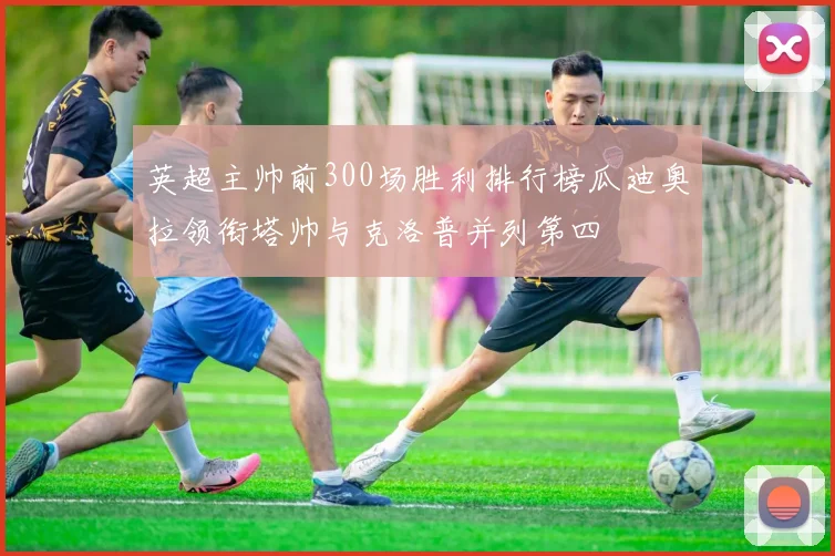 英超主帅前300场胜利排行榜瓜迪奥拉领衔塔帅与克洛普并列第四