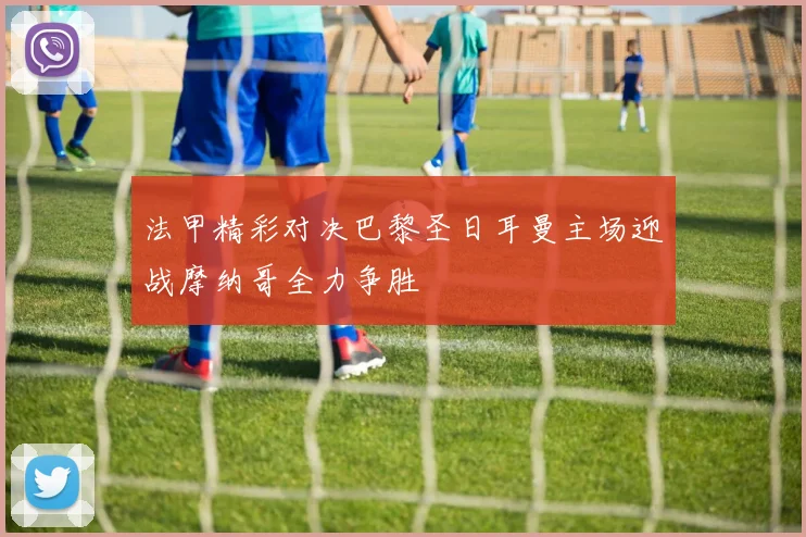 法甲精彩对决巴黎圣日耳曼主场迎战摩纳哥全力争胜