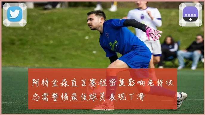 阿特金森直言赛程密集影响老将状态需警惕最佳球员表现下滑