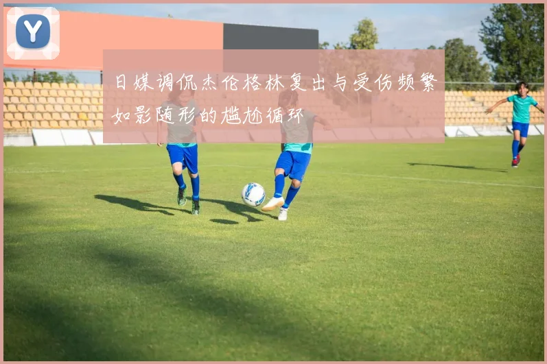 日媒调侃杰伦格林复出与受伤频繁如影随形的尴尬循环