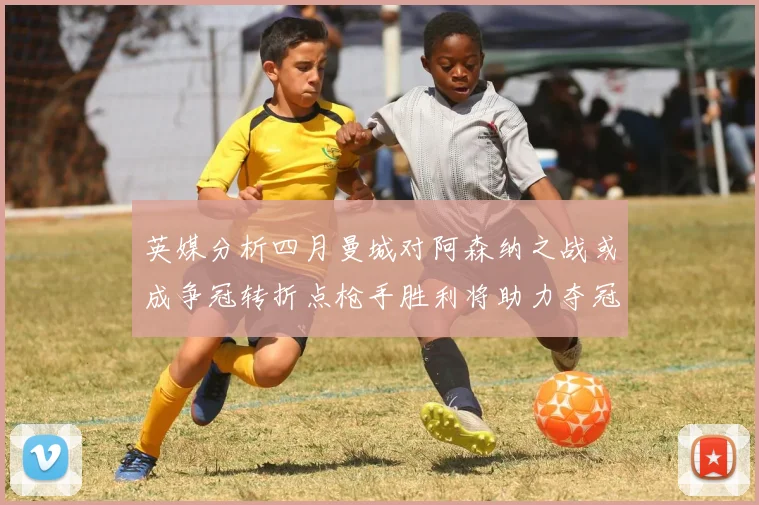 英媒分析四月曼城对阿森纳之战或成争冠转折点枪手胜利将助力夺冠希望