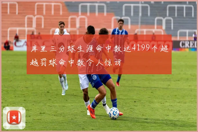 库里三分球生涯命中数达4199个超越罚球命中数令人惊讶