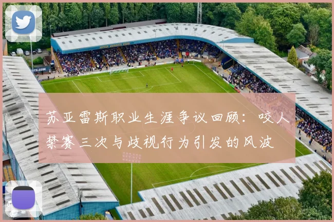 苏亚雷斯职业生涯争议回顾：咬人禁赛三次与歧视行为引发的风波