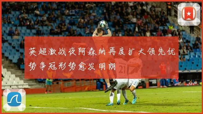英超激战夜阿森纳再度扩大领先优势争冠形势愈发明朗