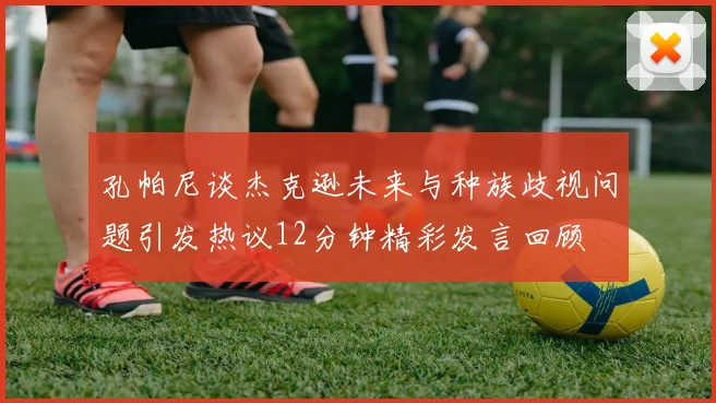 孔帕尼谈杰克逊未来与种族歧视问题引发热议12分钟精彩发言回顾