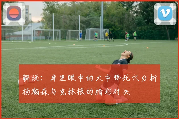解说：库里眼中的大中锋死穴分析杨瀚森与克林根的精彩对决