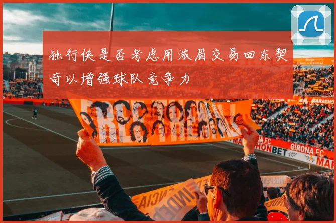 独行侠是否考虑用浓眉交易回东契奇以增强球队竞争力