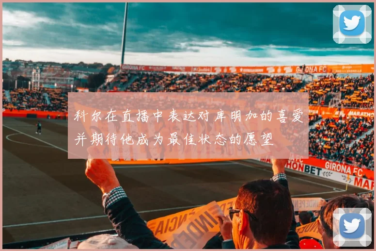 科尔在直播中表达对库明加的喜爱并期待他成为最佳状态的愿望