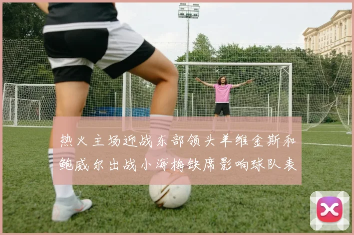 热火主场迎战东部领头羊维金斯和鲍威尔出战小海梅缺席影响球队表现