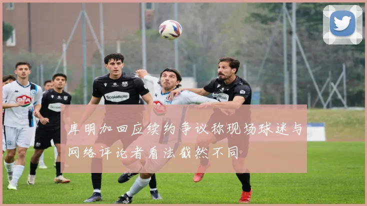 库明加回应续约争议称现场球迷与网络评论者看法截然不同