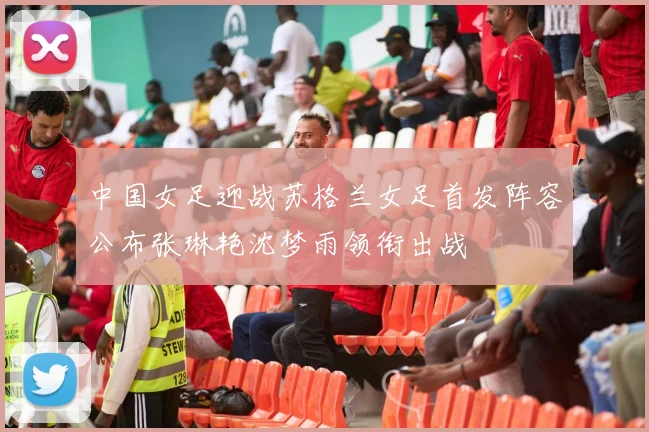 中国女足迎战苏格兰女足首发阵容公布张琳艳沈梦雨领衔出战