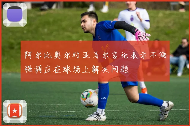阿尔比奥尔对亚马尔言论表示不满强调应在球场上解决问题