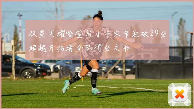 双星闪耀哈登与小卡末节狂砍29分超越开拓者全队得分之和