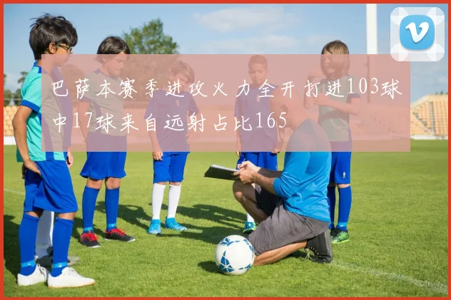 巴萨本赛季进攻火力全开打进103球中17球来自远射占比165