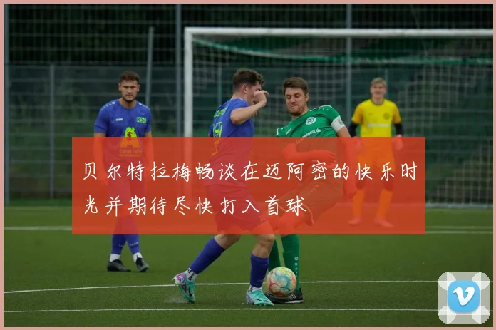 贝尔特拉梅畅谈在迈阿密的快乐时光并期待尽快打入首球