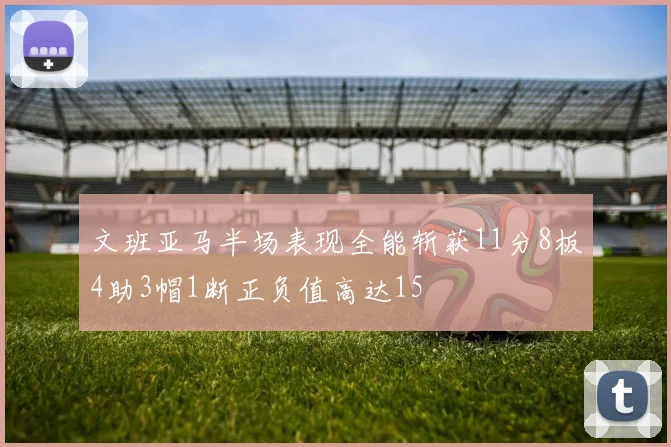 文班亚马半场表现全能斩获11分8板4助3帽1断正负值高达15