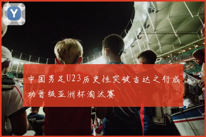 中国男足U23历史性突破吉达之行成功晋级亚洲杯淘汰赛