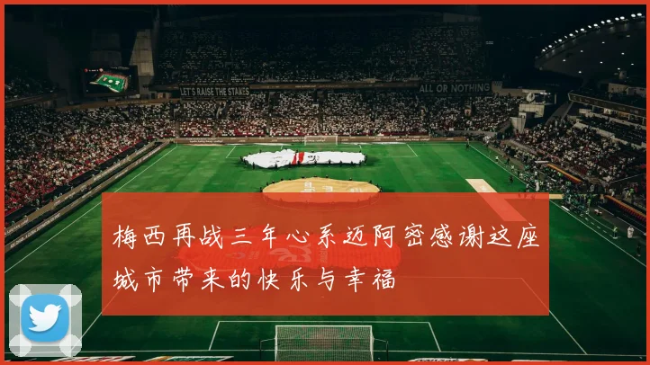 梅西再战三年心系迈阿密感谢这座城市带来的快乐与幸福