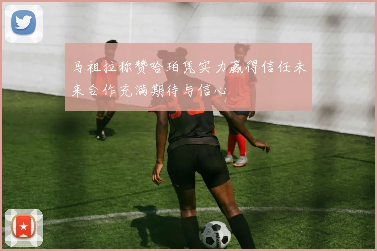 马祖拉称赞哈珀凭实力赢得信任未来合作充满期待与信心