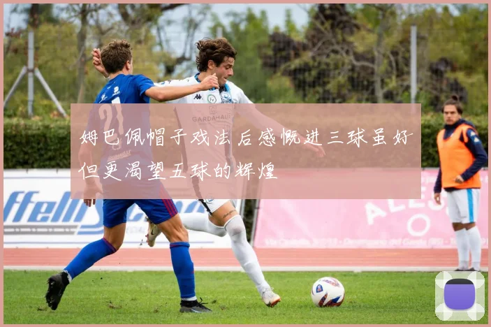姆巴佩帽子戏法后感慨进三球虽好但更渴望五球的辉煌