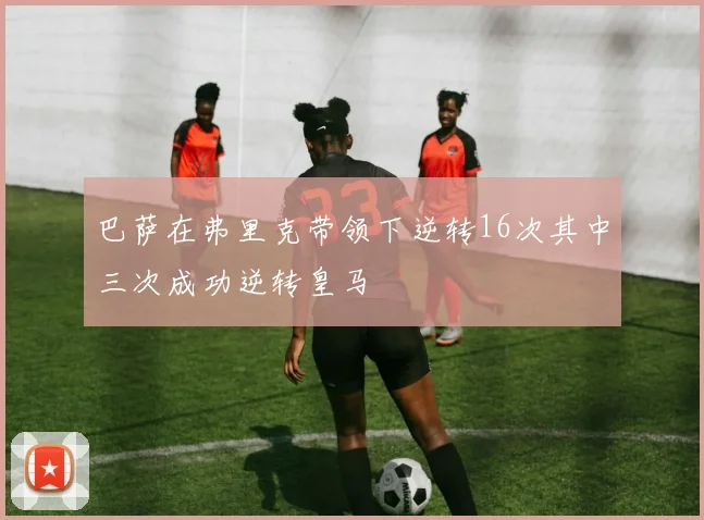 巴萨在弗里克带领下逆转16次其中三次成功逆转皇马