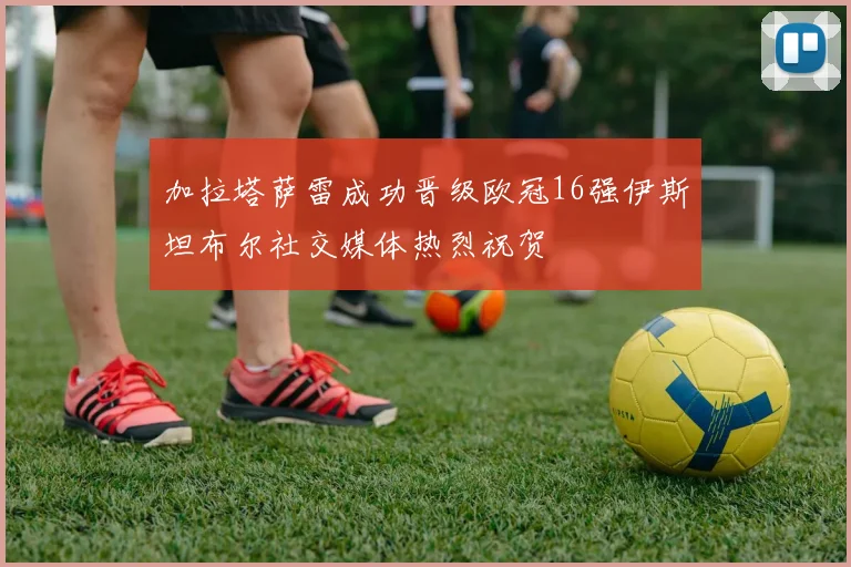 加拉塔萨雷成功晋级欧冠16强伊斯坦布尔社交媒体热烈祝贺