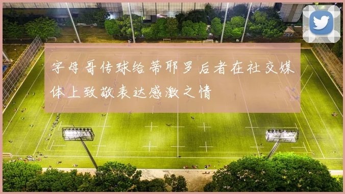 字母哥传球给蒂耶罗后者在社交媒体上致敬表达感激之情
