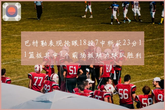 巴特勒表现抢眼18投7中斩获23分11篮板其中7个前场板助力球队胜利