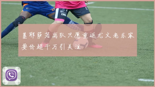 基耶萨若离队只愿重返尤文老东家要价超千万引关注
