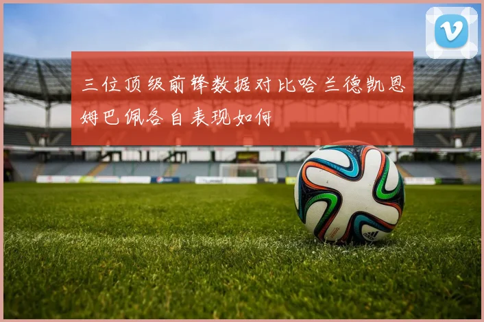 三位顶级前锋数据对比哈兰德凯恩姆巴佩各自表现如何