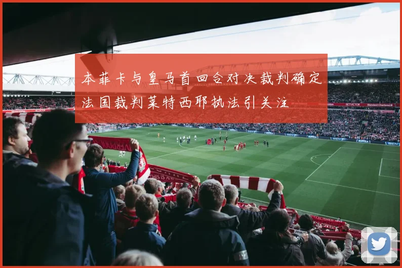 本菲卡与皇马首回合对决裁判确定法国裁判莱特西耶执法引关注