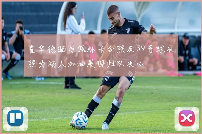 霍华德晒与佩林卡合照及39号球衣照为湖人加油展现归队决心