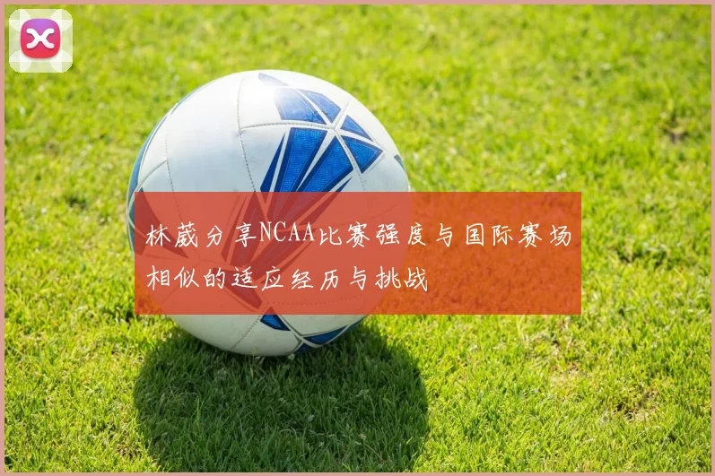林葳分享NCAA比赛强度与国际赛场相似的适应经历与挑战