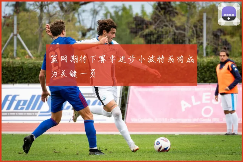 篮网期待下赛季进步小波特或将成为关键一员