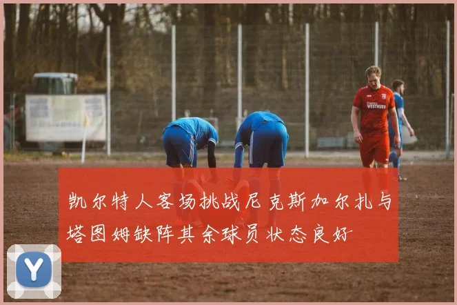 凯尔特人客场挑战尼克斯加尔扎与塔图姆缺阵其余球员状态良好