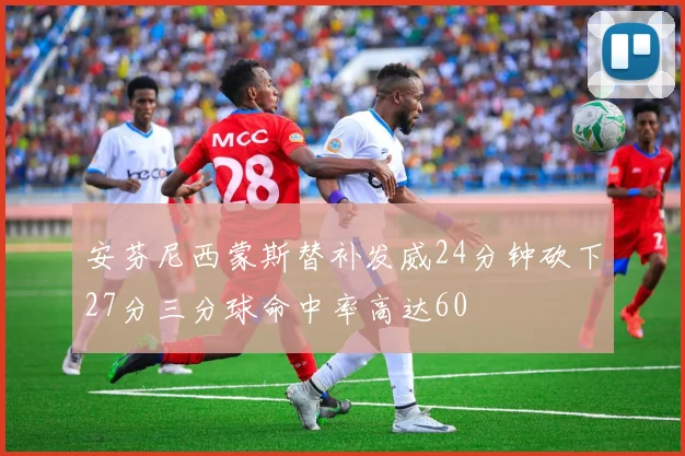 安芬尼西蒙斯替补发威24分钟砍下27分三分球命中率高达60